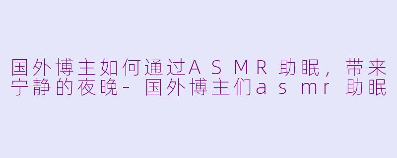 国外博主如何通过ASMR助眠，带来宁静的夜晚-国外博主们asmr助眠