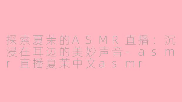 探索夏茉的ASMR直播：沉浸在耳边的美妙声音-asmr直播夏茉中文asmr