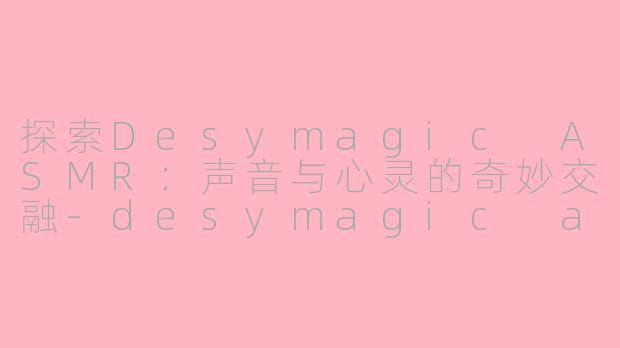 探索Desymagic ASMR：声音与心灵的奇妙交融-desymagic asmr