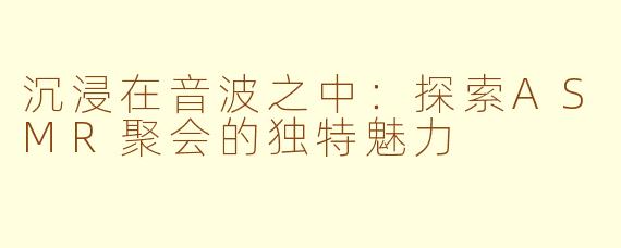 沉浸在音波之中：探索ASMR聚会的独特魅力