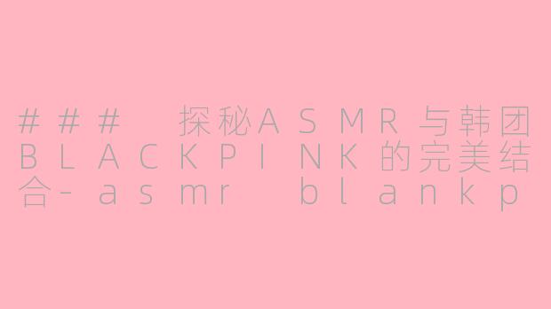 ### 探秘ASMR与韩团BLACKPINK的完美结合-asmr blankpink