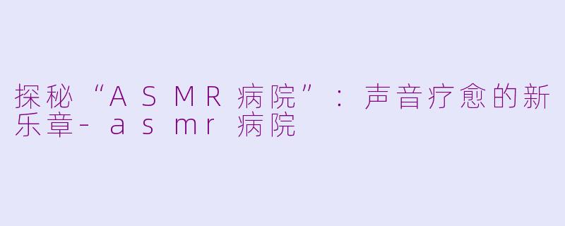 探秘“ASMR病院”：声音疗愈的新乐章-asmr病院