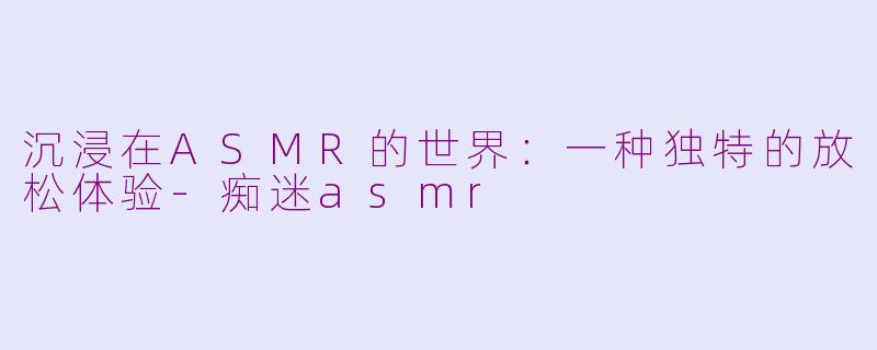 沉浸在ASMR的世界：一种独特的放松体验-痴迷asmr