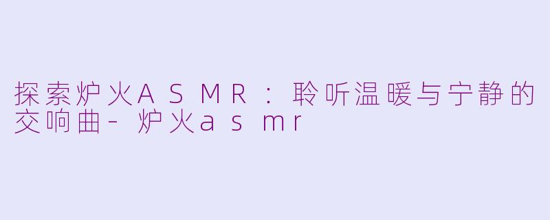 探索炉火ASMR：聆听温暖与宁静的交响曲-炉火asmr