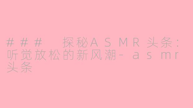 ### 探秘ASMR头条：听觉放松的新风潮-asmr头条