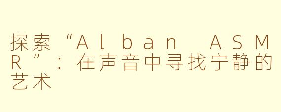 探索“Alban ASMR”：在声音中寻找宁静的艺术
