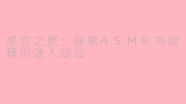 感官之旅：探索ASMR与玫瑰的迷人结合