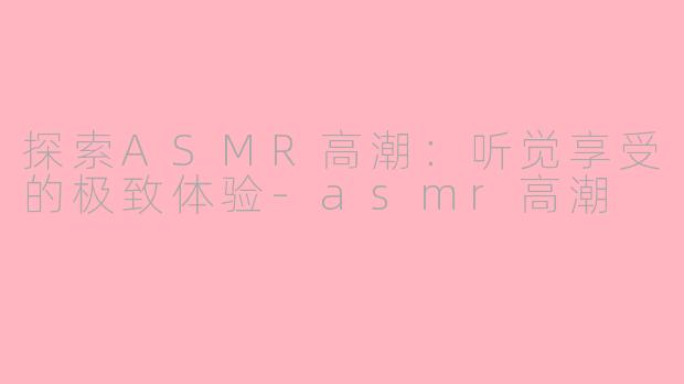 探索ASMR高潮：听觉享受的极致体验-asmr高潮
