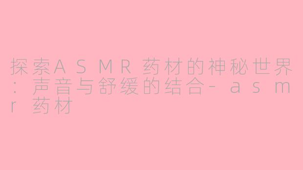 探索ASMR药材的神秘世界：声音与舒缓的结合-asmr药材