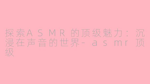 探索ASMR的顶级魅力：沉浸在声音的世界-asmr顶级