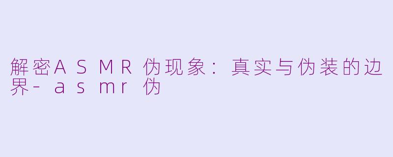 解密ASMR伪现象：真实与伪装的边界-asmr伪