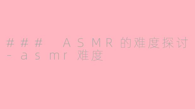 ### ASMR的难度探讨-asmr难度