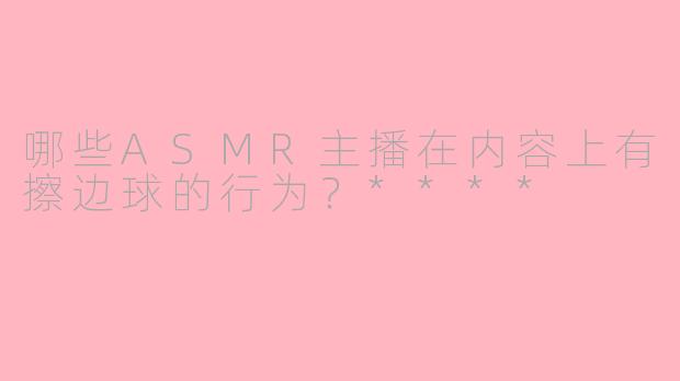 哪些ASMR主播在内容上有擦边球的行为？****