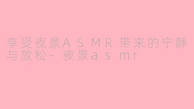 享受夜景ASMR带来的宁静与放松-夜景asmr