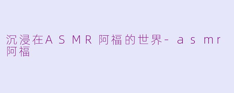沉浸在ASMR阿福的世界-asmr阿福