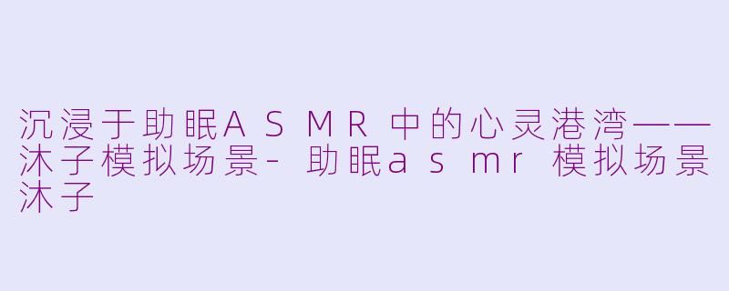 沉浸于助眠ASMR中的心灵港湾——沐子模拟场景-助眠asmr模拟场景沐子