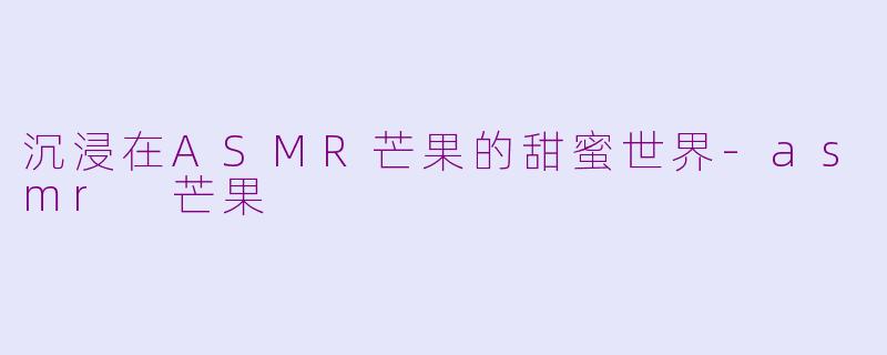 沉浸在ASMR芒果的甜蜜世界-asmr 芒果