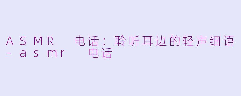 ASMR 电话：聆听耳边的轻声细语-asmr 电话