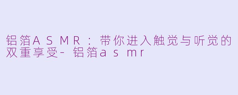 铝箔ASMR：带你进入触觉与听觉的双重享受-铝箔asmr