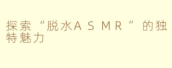 探索“脱水ASMR”的独特魅力