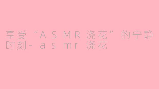 享受“ASMR浇花”的宁静时刻-asmr浇花