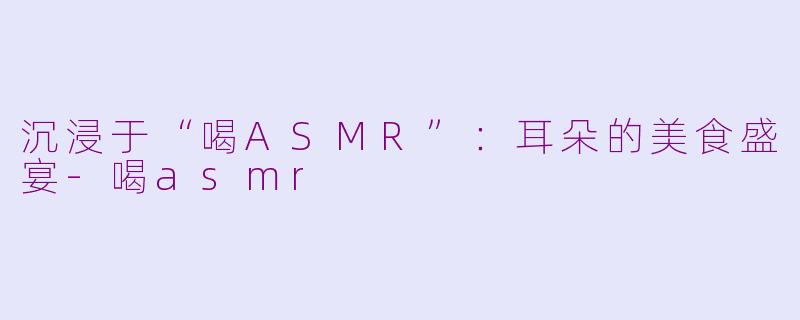 沉浸于“喝ASMR”：耳朵的美食盛宴-喝asmr