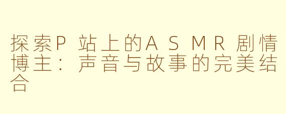 探索P站上的ASMR剧情博主：声音与故事的完美结合