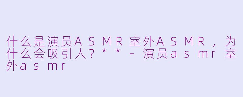 什么是演员ASMR室外ASMR，为什么会吸引人？**-演员asmr室外asmr