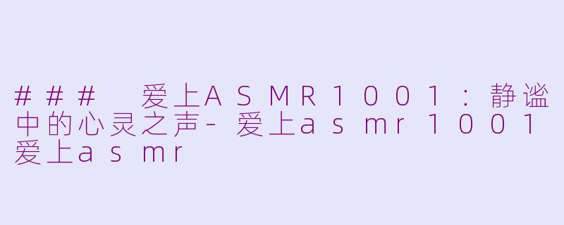 ### 爱上ASMR1001：静谧中的心灵之声-爱上asmr1001爱上asmr