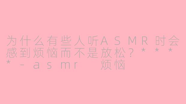 为什么有些人听ASMR时会感到烦恼而不是放松？****-asmr 烦恼