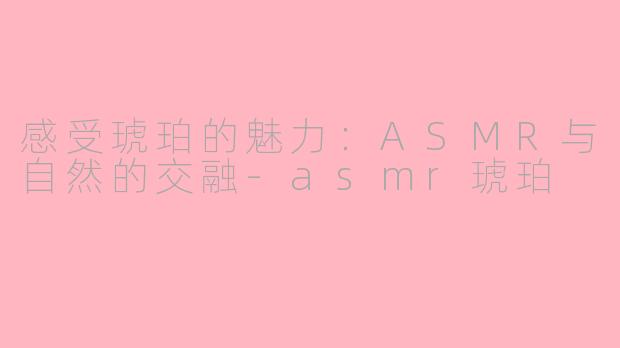 感受琥珀的魅力：ASMR与自然的交融-asmr琥珀