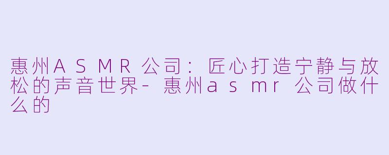 惠州ASMR公司：匠心打造宁静与放松的声音世界-惠州asmr公司做什么的
