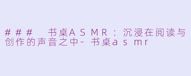 ### 书桌ASMR：沉浸在阅读与创作的声音之中-书桌asmr