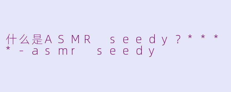 什么是ASMR seedy？****