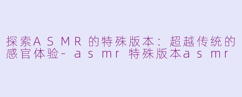 探索ASMR的特殊版本：超越传统的感官体验-asmr特殊版本asmr