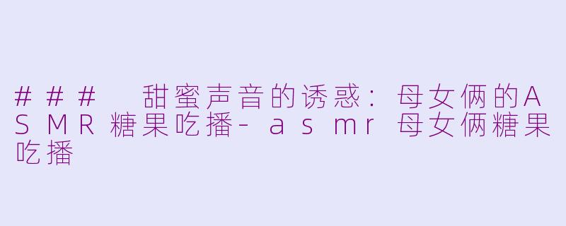 ### 甜蜜声音的诱惑：母女俩的ASMR糖果吃播-asmr母女俩糖果吃播