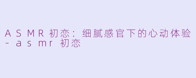 ASMR初恋：细腻感官下的心动体验-asmr初恋
