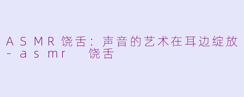 ASMR饶舌：声音的艺术在耳边绽放-asmr 饶舌