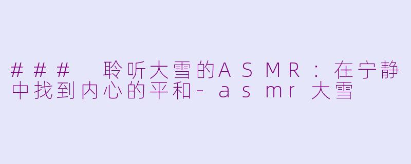 ### 聆听大雪的ASMR：在宁静中找到内心的平和-asmr大雪