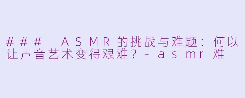 ### ASMR的挑战与难题：何以让声音艺术变得艰难？-asmr难
