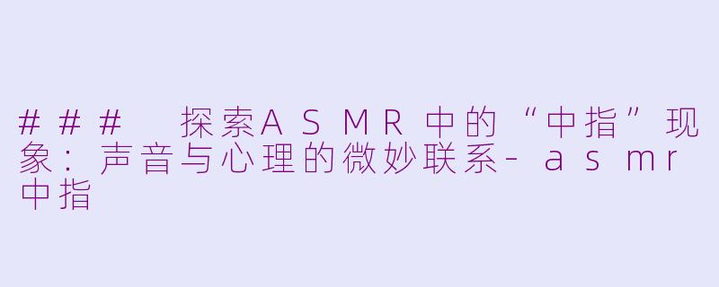 ### 探索ASMR中的“中指”现象：声音与心理的微妙联系-asmr中指