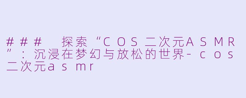 ### 探索“COS二次元ASMR”：沉浸在梦幻与放松的世界-cos二次元asmr