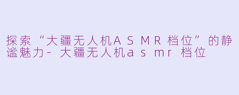 探索“大疆无人机ASMR档位”的静谧魅力-大疆无人机asmr档位