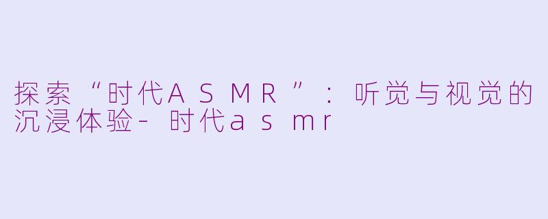 探索“时代ASMR”：听觉与视觉的沉浸体验-时代asmr