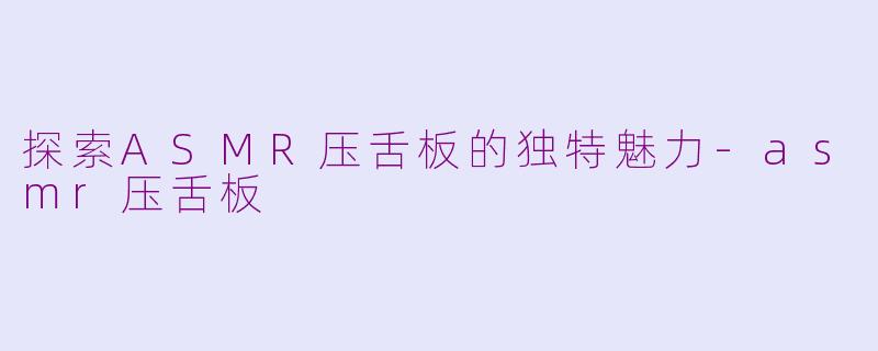 探索ASMR压舌板的独特魅力-asmr压舌板