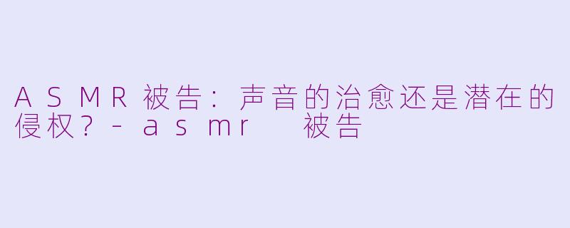 ASMR被告：声音的治愈还是潜在的侵权？-asmr 被告