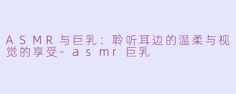 ASMR与巨乳:聆听耳边的温柔与视觉的享受
