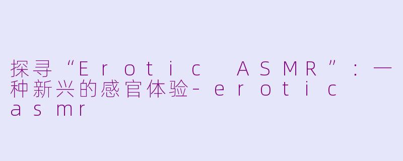 探寻“Erotic ASMR”：一种新兴的感官体验-erotic  asmr