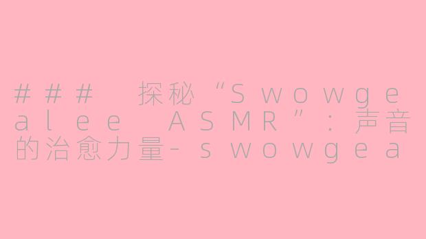 ### 探秘“Swowgealee ASMR”：声音的治愈力量-swowgealee asmr