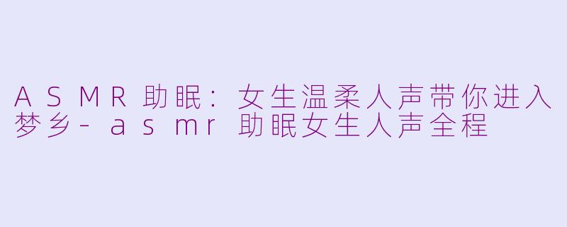 ASMR助眠：女生温柔人声带你进入梦乡-asmr助眠女生人声全程